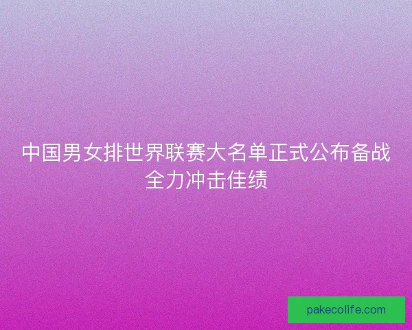 中国男女排世界联赛大名单正式公布备战全力冲击佳绩
