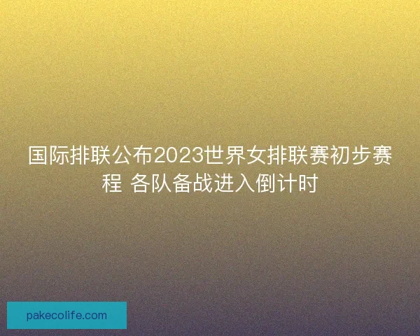 国际排联公布2023世界女排联赛初步赛程 各队备战进入倒计时