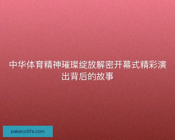 中华体育精神璀璨绽放解密开幕式精彩演出背后的故事