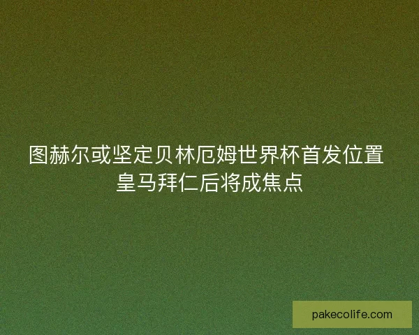 图赫尔或坚定贝林厄姆世界杯首发位置 皇马拜仁后将成焦点