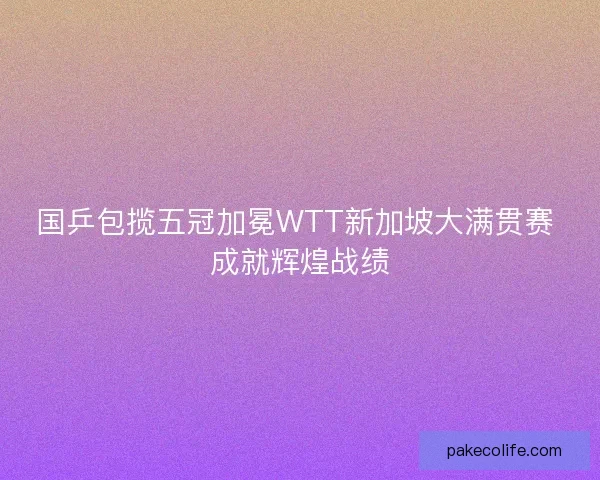 国乒包揽五冠加冕WTT新加坡大满贯赛 成就辉煌战绩